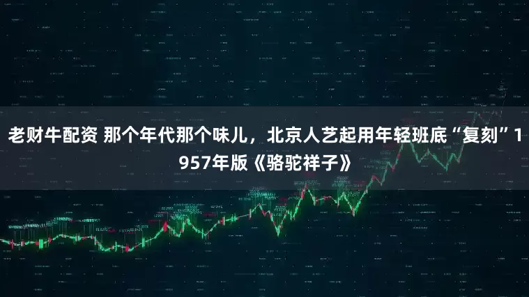 老财牛配资 那个年代那个味儿，北京人艺起用年轻班底“复刻”1957年版《骆驼祥子》