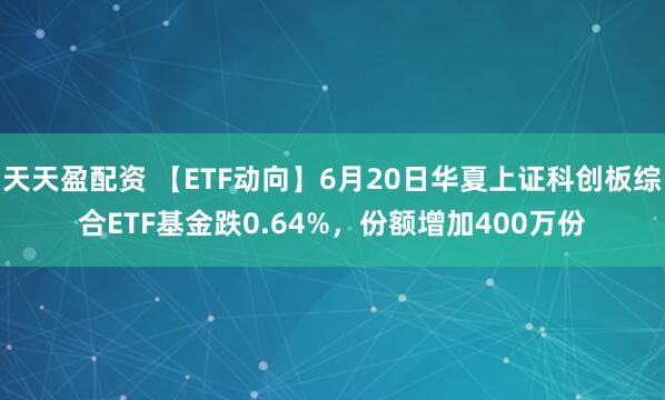 天天盈配资 【ETF动向】6月20日华夏上证科创板综合ETF基金跌0.64%，份额增加400万份
