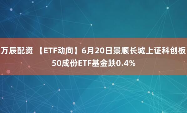 万辰配资 【ETF动向】6月20日景顺长城上证科创板50成份ETF基金跌0.4%