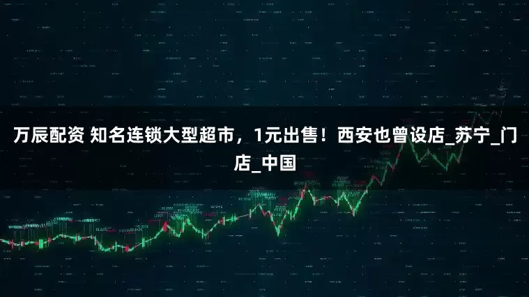 万辰配资 知名连锁大型超市，1元出售！西安也曾设店_苏宁_门店_中国