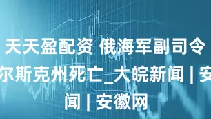 天天盈配资 俄海军副司令在库尔斯克州死亡_大皖新闻 | 安徽网