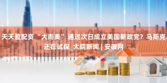 天天盈配资 “大而美” 通过次日成立美国新政党？马斯克还在试探_大皖新闻 | 安徽网