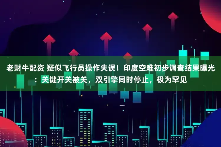 老财牛配资 疑似飞行员操作失误！印度空难初步调查结果曝光：关键开关被关，双引擎同时停止，极为罕见