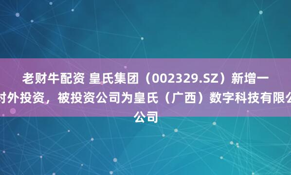 老财牛配资 皇氏集团（002329.SZ）新增一起对外投资，被投资公司为皇氏（广西）数字科技有限公司