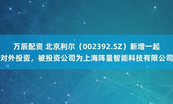 万辰配资 北京利尔（002392.SZ）新增一起对外投资，被投资公司为上海阵量智能科技有限公司