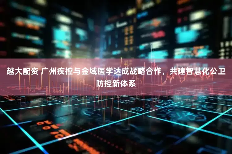 越大配资 广州疾控与金域医学达成战略合作，共建智慧化公卫防控新体系