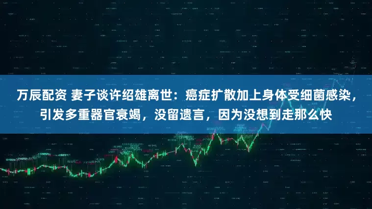 万辰配资 妻子谈许绍雄离世：癌症扩散加上身体受细菌感染，引发多重器官衰竭，没留遗言，因为没想到走那么快