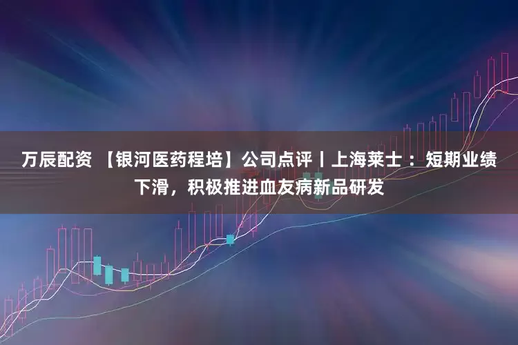 万辰配资 【银河医药程培】公司点评丨上海莱士 ：短期业绩下滑，积极推进血友病新品研发