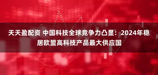天天盈配资 中国科技全球竞争力凸显：2024年稳居欧盟高科技产品最大供应国