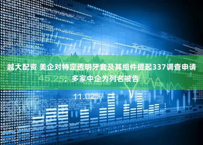 越大配资 美企对特定透明牙套及其组件提起337调查申请，多家中企为列名被告