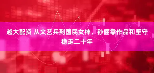 越大配资 从文艺兵到国民女神，孙俪靠作品和坚守稳走二十年