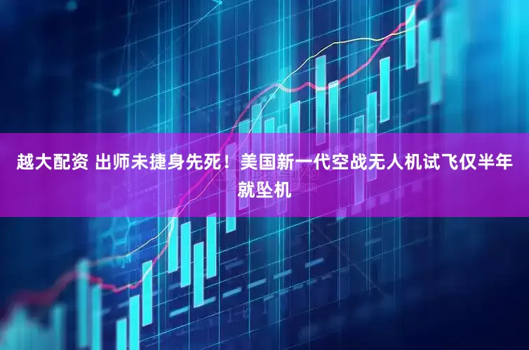 越大配资 出师未捷身先死！美国新一代空战无人机试飞仅半年就坠机