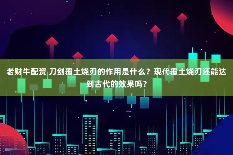 老财牛配资 刀剑覆土烧刃的作用是什么？现代覆土烧刃还能达到古代的效果吗？